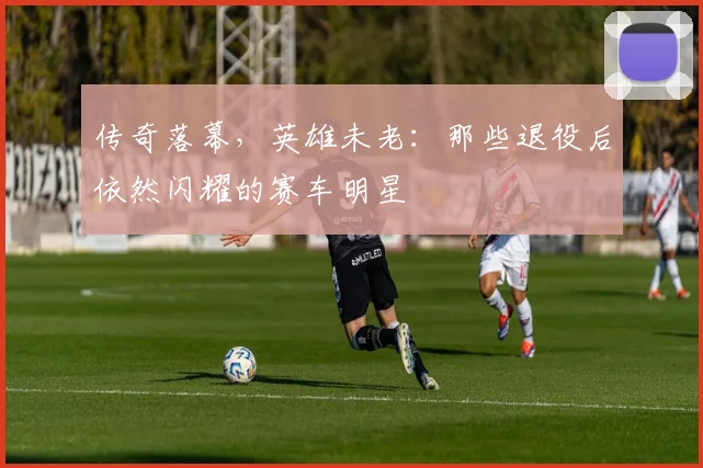 传奇落幕，英雄未老：那些退役后依然闪耀的赛车明星
