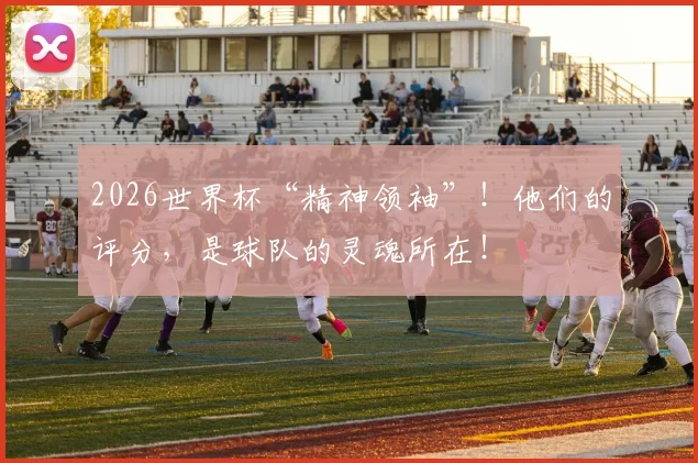 2026世界杯“精神领袖”！他们的评分，是球队的灵魂所在！